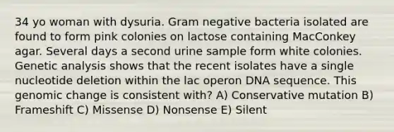 34 yo woman with dysuria. Gram negative bacteria isolated are found to form pink colonies on lactose containing MacConkey agar. Several days a second urine sample form white colonies. Genetic analysis shows that the recent isolates have a single nucleotide deletion within the lac operon DNA sequence. This genomic change is consistent with? A) Conservative mutation B) Frameshift C) Missense D) Nonsense E) Silent