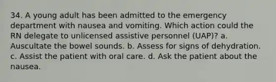 34. A young adult has been admitted to the emergency department with nausea and vomiting. Which action could the RN delegate to unlicensed assistive personnel (UAP)? a. Auscultate the bowel sounds. b. Assess for signs of dehydration. c. Assist the patient with oral care. d. Ask the patient about the nausea.