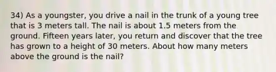 34) As a youngster, you drive a nail in the trunk of a young tree that is 3 meters tall. The nail is about 1.5 meters from the ground. Fifteen years later, you return and discover that the tree has grown to a height of 30 meters. About how many meters above the ground is the nail?