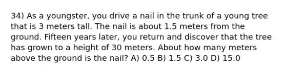 34) As a youngster, you drive a nail in the trunk of a young tree that is 3 meters tall. The nail is about 1.5 meters from the ground. Fifteen years later, you return and discover that the tree has grown to a height of 30 meters. About how many meters above the ground is the nail? A) 0.5 B) 1.5 C) 3.0 D) 15.0