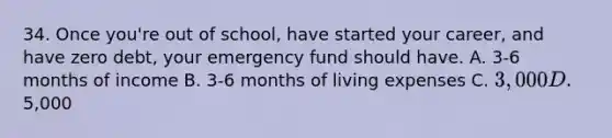 34. Once you're out of school, have started your career, and have zero debt, your emergency fund should have. A. 3-6 months of income B. 3-6 months of living expenses C. 3,000 D.5,000