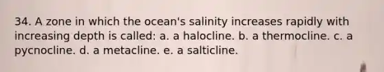 34. A zone in which the ocean's salinity increases rapidly with increasing depth is called: a. a halocline. b. a thermocline. c. a pycnocline. d. a metacline. e. a salticline.