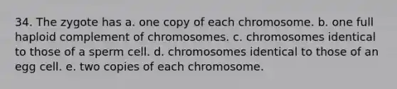 34. The zygote has a. one copy of each chromosome. b. one full haploid complement of chromosomes. c. chromosomes identical to those of a sperm cell. d. chromosomes identical to those of an egg cell. e. two copies of each chromosome.