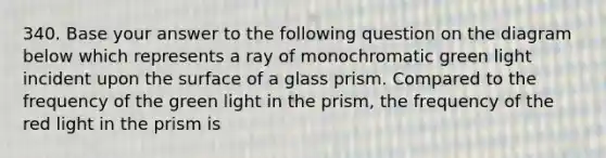 340. Base your answer to the following question on the diagram below which represents a ray of monochromatic green light incident upon the surface of a glass prism. Compared to the frequency of the green light in the prism, the frequency of the red light in the prism is