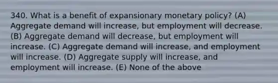 340. What is a benefit of expansionary <a href='https://www.questionai.com/knowledge/kEE0G7Llsx-monetary-policy' class='anchor-knowledge'>monetary policy</a>? (A) Aggregate demand will increase, but employment will decrease. (B) Aggregate demand will decrease, but employment will increase. (C) Aggregate demand will increase, and employment will increase. (D) Aggregate supply will increase, and employment will increase. (E) None of the above