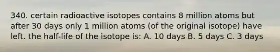 340. certain radioactive isotopes contains 8 million atoms but after 30 days only 1 million atoms (of the original isotope) have left. the half-life of the isotope is: A. 10 days B. 5 days C. 3 days