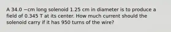 A 34.0 −cm long solenoid 1.25 cm in diameter is to produce a field of 0.345 T at its center. How much current should the solenoid carry if it has 950 turns of the wire?