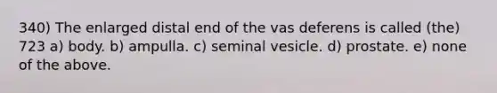 340) The enlarged distal end of the vas deferens is called (the) 723 a) body. b) ampulla. c) seminal vesicle. d) prostate. e) none of the above.