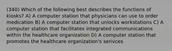 (340) Which of the following best describes the functions of kiosks? A) A computer station that physicians can use to order medication B) A computer station that unlocks workstations C) A computer station that facilitates integrated communications within the healthcare organization D) A computer station that promotes the healthcare organization's serivces