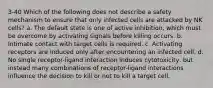 3-40 Which of the following does not describe a safety mechanism to ensure that only infected cells are attacked by NK cells? a. The default state is one of active inhibition, which must be overcome by activating signals before killing occurs. b. Intimate contact with target cells is required. c. Activating receptors are induced only after encountering an infected cell. d. No single receptor-ligand interaction induces cytotoxicity, but instead many combinations of receptor-ligand interactions influence the decision to kill or not to kill a target cell.