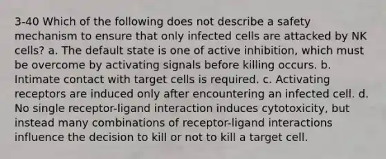 3-40 Which of the following does not describe a safety mechanism to ensure that only infected cells are attacked by NK cells? a. The default state is one of active inhibition, which must be overcome by activating signals before killing occurs. b. Intimate contact with target cells is required. c. Activating receptors are induced only after encountering an infected cell. d. No single receptor-ligand interaction induces cytotoxicity, but instead many combinations of receptor-ligand interactions influence the decision to kill or not to kill a target cell.