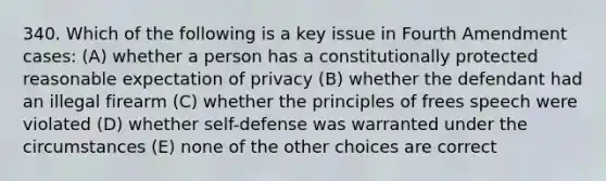 340. Which of the following is a key issue in Fourth Amendment cases: (A) whether a person has a constitutionally protected reasonable expectation of privacy (B) whether the defendant had an illegal firearm (C) whether the principles of frees speech were violated (D) whether self-defense was warranted under the circumstances (E) none of the other choices are correct