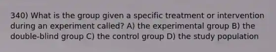 340) What is the group given a specific treatment or intervention during an experiment called? A) the experimental group B) the double-blind group C) the control group D) the study population