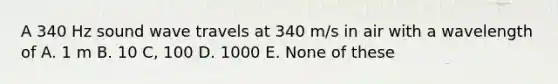 A 340 Hz sound wave travels at 340 m/s in air with a wavelength of A. 1 m B. 10 C, 100 D. 1000 E. None of these