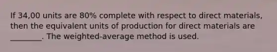 If 34,00 units are 80​% complete with respect to direct​ materials, then the equivalent units of production for direct materials are​ ________. The weighted-average method is used.