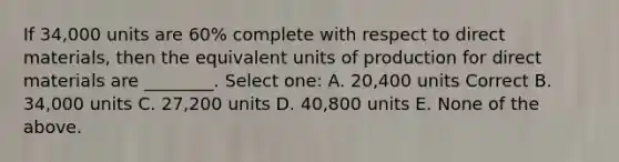 If 34,000 units are 60% complete with respect to direct materials, then the equivalent units of production for direct materials are ________. Select one: A. 20,400 units Correct B. 34,000 units C. 27,200 units D. 40,800 units E. None of the above.