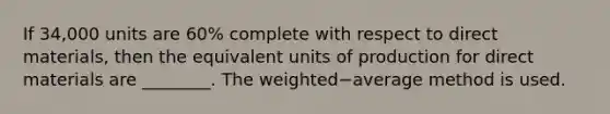 If 34,000 units are 60​% complete with respect to direct​ materials, then the equivalent units of production for direct materials are​ ________. The weighted−average method is used.