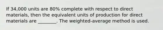 If​ 34,000 units are​ 80% complete with respect to direct​ materials, then the equivalent units of production for direct materials are​ ________. The​ weighted-average method is used.