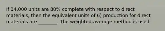 If 34,000 units are 80% complete with respect to direct materials, then the equivalent units of 6) production for direct materials are ________. The weighted-average method is used.