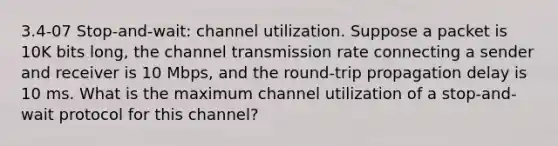 3.4-07 Stop-and-wait: channel utilization. Suppose a packet is 10K bits long, the channel transmission rate connecting a sender and receiver is 10 Mbps, and the round-trip propagation delay is 10 ms. What is the maximum channel utilization of a stop-and-wait protocol for this channel?