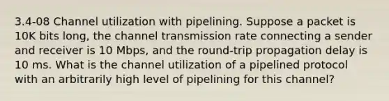 3.4-08 Channel utilization with pipelining. Suppose a packet is 10K bits long, the channel transmission rate connecting a sender and receiver is 10 Mbps, and the round-trip propagation delay is 10 ms. What is the channel utilization of a pipelined protocol with an arbitrarily high level of pipelining for this channel?