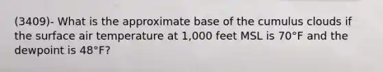 (3409)- What is the approximate base of the cumulus clouds if the surface air temperature at 1,000 feet MSL is 70°F and the dewpoint is 48°F?