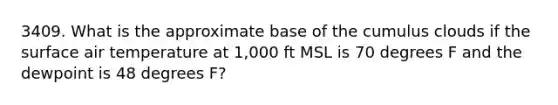 3409. What is the approximate base of the cumulus clouds if the surface air temperature at 1,000 ft MSL is 70 degrees F and the dewpoint is 48 degrees F?