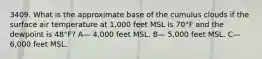 3409. What is the approximate base of the cumulus clouds if the surface air temperature at 1,000 feet MSL is 70°F and the dewpoint is 48°F? A— 4,000 feet MSL. B— 5,000 feet MSL. C— 6,000 feet MSL.