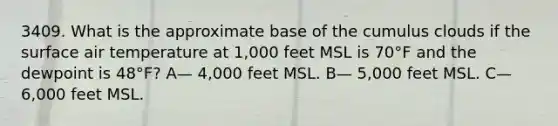 3409. What is the approximate base of the cumulus clouds if the surface air temperature at 1,000 feet MSL is 70°F and the dewpoint is 48°F? A— 4,000 feet MSL. B— 5,000 feet MSL. C— 6,000 feet MSL.