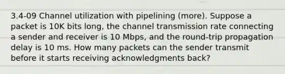 3.4-09 Channel utilization with pipelining (more). Suppose a packet is 10K bits long, the channel transmission rate connecting a sender and receiver is 10 Mbps, and the round-trip propagation delay is 10 ms. How many packets can the sender transmit before it starts receiving acknowledgments back?