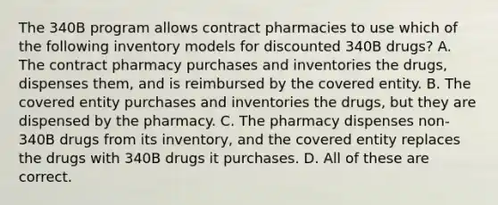 The 340B program allows contract pharmacies to use which of the following inventory models for discounted 340B drugs? A. The contract pharmacy purchases and inventories the drugs, dispenses them, and is reimbursed by the covered entity. B. The covered entity purchases and inventories the drugs, but they are dispensed by the pharmacy. C. The pharmacy dispenses non-340B drugs from its inventory, and the covered entity replaces the drugs with 340B drugs it purchases. D. All of these are correct.