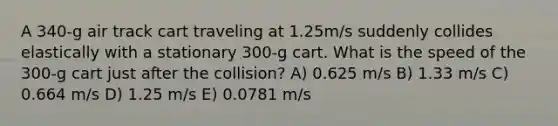 A 340-g air track cart traveling at 1.25m/s suddenly collides elastically with a stationary 300-g cart. What is the speed of the 300-g cart just after the collision? A) 0.625 m/s B) 1.33 m/s C) 0.664 m/s D) 1.25 m/s E) 0.0781 m/s