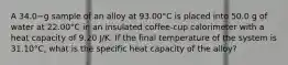 A 34.0−g sample of an alloy at 93.00°C is placed into 50.0 g of water at 22.00°C in an insulated coffee-cup calorimeter with a heat capacity of 9.20 J/K. If the final temperature of the system is 31.10°C, what is the specific heat capacity of the alloy?