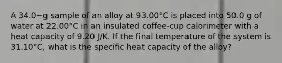 A 34.0−g sample of an alloy at 93.00°C is placed into 50.0 g of water at 22.00°C in an insulated coffee-cup calorimeter with a heat capacity of 9.20 J/K. If the final temperature of the system is 31.10°C, what is the specific heat capacity of the alloy?