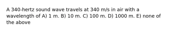 A 340-hertz sound wave travels at 340 m/s in air with a wavelength of A) 1 m. B) 10 m. C) 100 m. D) 1000 m. E) none of the above