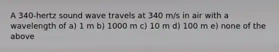 A 340-hertz sound wave travels at 340 m/s in air with a wavelength of a) 1 m b) 1000 m c) 10 m d) 100 m e) none of the above