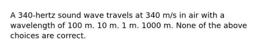 A 340-hertz sound wave travels at 340 m/s in air with a wavelength of 100 m. 10 m. 1 m. 1000 m. None of the above choices are correct.