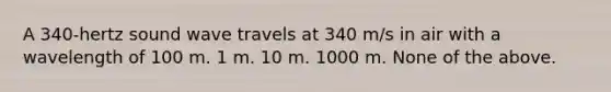 A 340-hertz sound wave travels at 340 m/s in air with a wavelength of 100 m. 1 m. 10 m. 1000 m. None of the above.