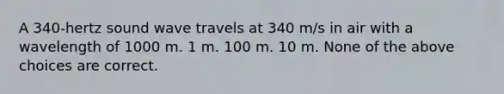 A 340-hertz sound wave travels at 340 m/s in air with a wavelength of 1000 m. 1 m. 100 m. 10 m. None of the above choices are correct.