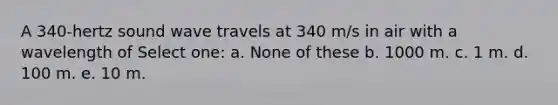 A 340-hertz sound wave travels at 340 m/s in air with a wavelength of Select one: a. None of these b. 1000 m. c. 1 m. d. 100 m. e. 10 m.