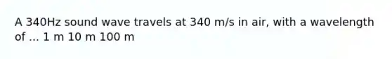 A 340Hz sound wave travels at 340 m/s in air, with a wavelength of ... 1 m 10 m 100 m