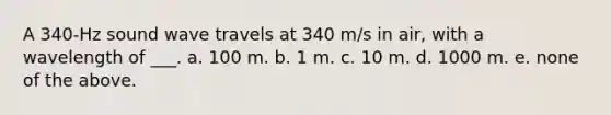 A 340-Hz sound wave travels at 340 m/s in air, with a wavelength of ___. a. 100 m. b. 1 m. c. 10 m. d. 1000 m. e. none of the above.