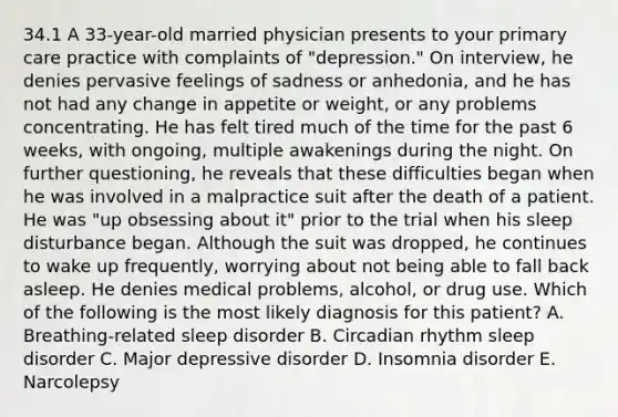 34.1 A 33-year-old married physician presents to your primary care practice with complaints of "depression." On interview, he denies pervasive feelings of sadness or anhedonia, and he has not had any change in appetite or weight, or any problems concentrating. He has felt tired much of the time for the past 6 weeks, with ongoing, multiple awakenings during the night. On further questioning, he reveals that these difficulties began when he was involved in a malpractice suit after the death of a patient. He was "up obsessing about it" prior to the trial when his sleep disturbance began. Although the suit was dropped, he continues to wake up frequently, worrying about not being able to fall back asleep. He denies medical problems, alcohol, or drug use. Which of the following is the most likely diagnosis for this patient? A. Breathing-related sleep disorder B. Circadian rhythm sleep disorder C. Major depressive disorder D. Insomnia disorder E. Narcolepsy