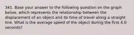 341. Base your answer to the following question on the graph below, which represents the relationship between the displacement of an object and its time of travel along a straight line. What is the average speed of the object during the first 4.0 seconds?