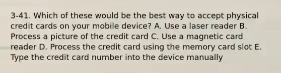 3-41. Which of these would be the best way to accept physical credit cards on your mobile device? A. Use a laser reader B. Process a picture of the credit card C. Use a magnetic card reader D. Process the credit card using the memory card slot E. Type the credit card number into the device manually