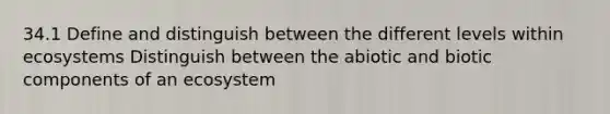 34.1 Define and distinguish between the different levels within ecosystems Distinguish between the abiotic and biotic components of an ecosystem