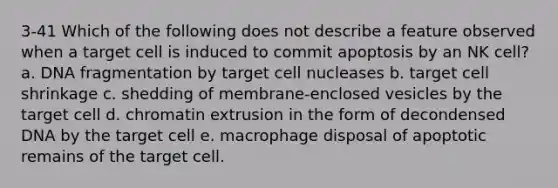 3-41 Which of the following does not describe a feature observed when a target cell is induced to commit apoptosis by an NK cell? a. DNA fragmentation by target cell nucleases b. target cell shrinkage c. shedding of membrane-enclosed vesicles by the target cell d. chromatin extrusion in the form of decondensed DNA by the target cell e. macrophage disposal of apoptotic remains of the target cell.