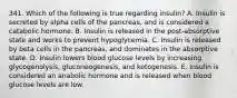 341. Which of the following is true regarding insulin? A. Insulin is secreted by alpha cells of the pancreas, and is considered a catabolic hormone. B. Insulin is released in the post-absorptive state and works to prevent hypoglycemia. C. Insulin is released by beta cells in the pancreas, and dominates in the absorptive state. D. Insulin lowers blood glucose levels by increasing glycogenolysis, gluconeogenesis, and ketogenesis. E. Insulin is considered an anabolic hormone and is released when blood glucose levels are low.