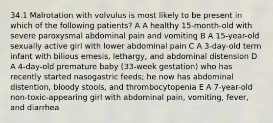 34.1 Malrotation with volvulus is most likely to be present in which of the following patients? A A healthy 15-month-old with severe paroxysmal abdominal pain and vomiting B A 15-year-old sexually active girl with lower abdominal pain C A 3-day-old term infant with bilious emesis, lethargy, and abdominal distension D A 4-day-old premature baby (33-week gestation) who has recently started nasogastric feeds; he now has abdominal distention, bloody stools, and thrombocytopenia E A 7-year-old non-toxic-appearing girl with abdominal pain, vomiting, fever, and diarrhea