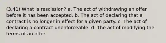 (3.41) What is rescission? a. The act of withdrawing an offer before it has been accepted. b. The act of declaring that a contract is no longer in effect for a given party. c. The act of declaring a contract unenforceable. d. The act of modifying the terms of an offer.